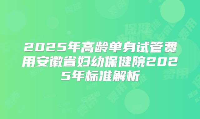 2025年高龄单身试管费用安徽省妇幼保健院2025年标准解析