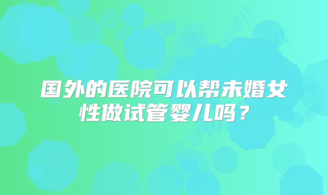 国外的医院可以帮未婚女性做试管婴儿吗？