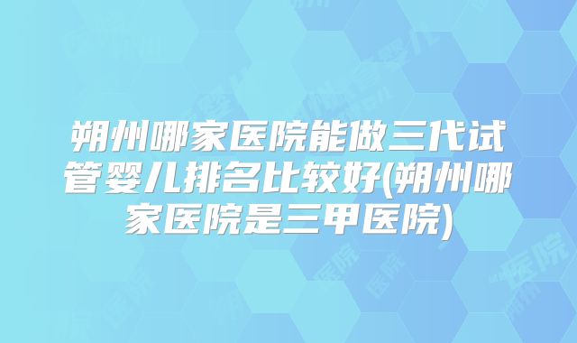 朔州哪家医院能做三代试管婴儿排名比较好(朔州哪家医院是三甲医院)