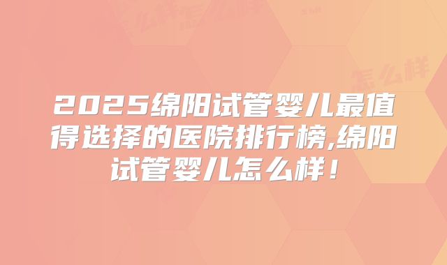 2025绵阳试管婴儿最值得选择的医院排行榜,绵阳试管婴儿怎么样！
