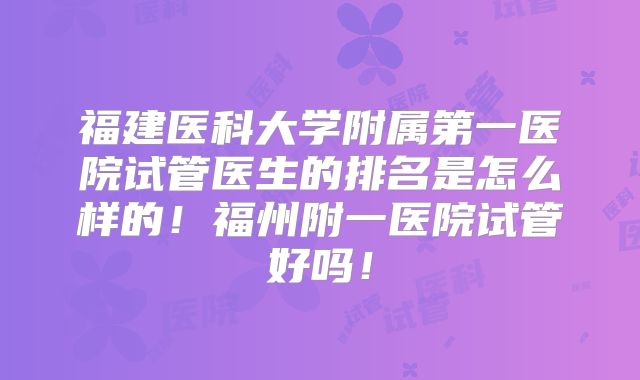 福建医科大学附属第一医院试管医生的排名是怎么样的!福州附一医院试管好吗!