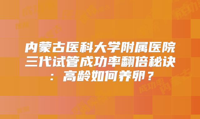 内蒙古医科大学附属医院三代试管成功率翻倍秘诀：高龄如何养卵？