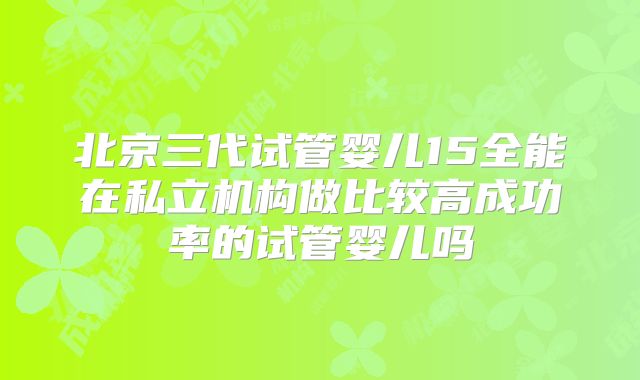 北京三代试管婴儿15全能在私立机构做比较高成功率的试管婴儿吗