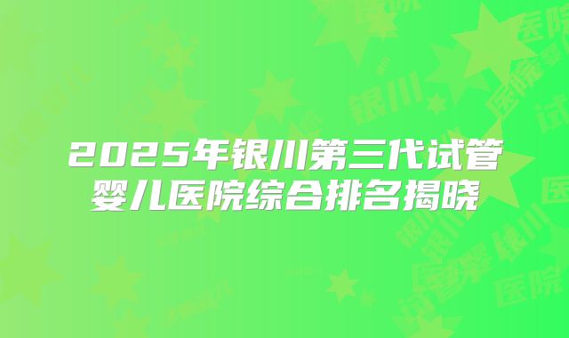 2025年银川第三代试管婴儿医院综合排名揭晓