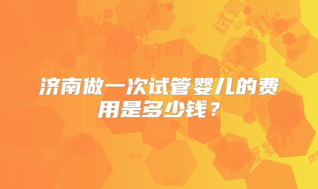 济南做一次试管婴儿的费用是多少钱？