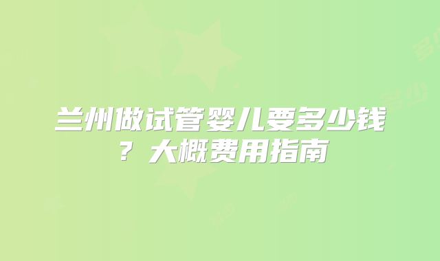 兰州做试管婴儿要多少钱？大概费用指南