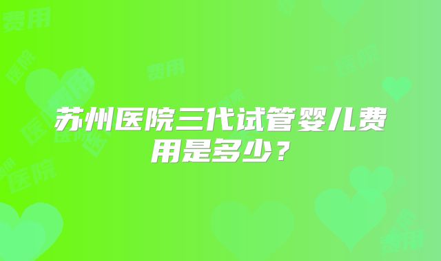 苏州医院三代试管婴儿费用是多少?