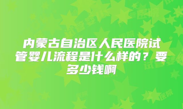 内蒙古自治区人民医院试管婴儿流程是什么样的?要多少钱啊