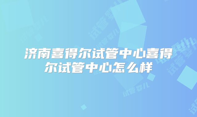 济南喜得尔试管中心喜得尔试管中心怎么样