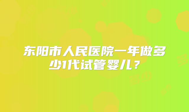 东阳市人民医院一年做多少1代试管婴儿?