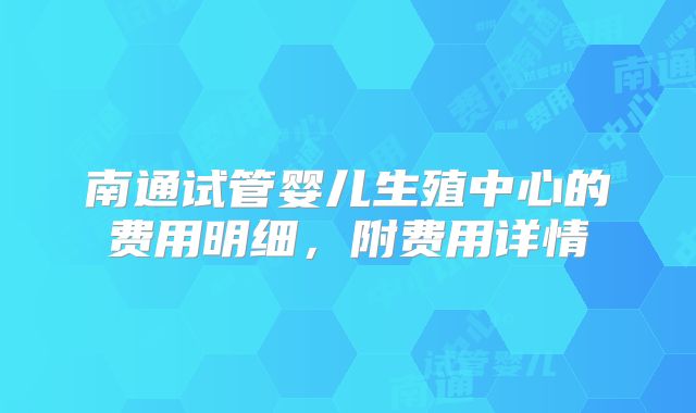 南通试管婴儿生殖中心的费用明细，附费用详情