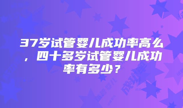37岁试管婴儿成功率高么,四十多岁试管婴儿成功率有多少?