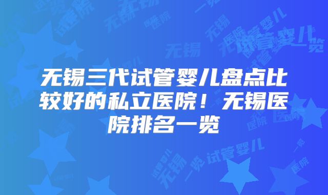 无锡三代试管婴儿盘点比较好的私立医院!无锡医院排名一览