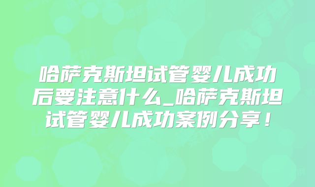 哈萨克斯坦试管婴儿成功后要注意什么_哈萨克斯坦试管婴儿成功案例分享！