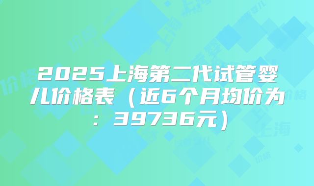 2025上海第二代试管婴儿价格表(近6个月均价为:39736元)