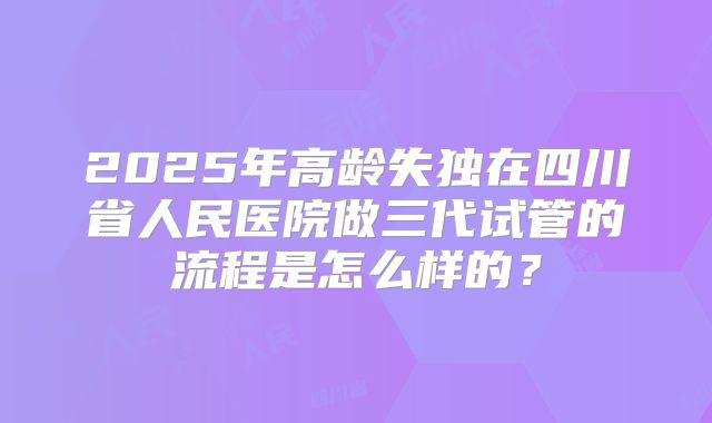 2025年高龄失独在四川省人民医院做三代试管的流程是怎么样的?