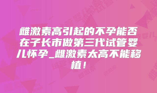 雌激素高引起的不孕能否在子长市做第三代试管婴儿怀孕_雌激素太高不能移植!