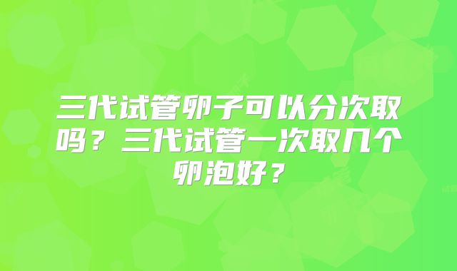 三代试管卵子可以分次取吗？三代试管一次取几个卵泡好？