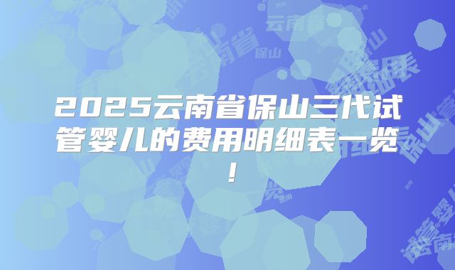 2025云南省保山三代试管婴儿的费用明细表一览!
