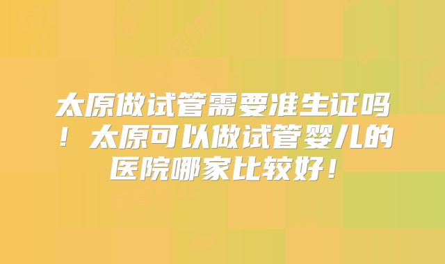 太原做试管需要准生证吗！太原可以做试管婴儿的医院哪家比较好！