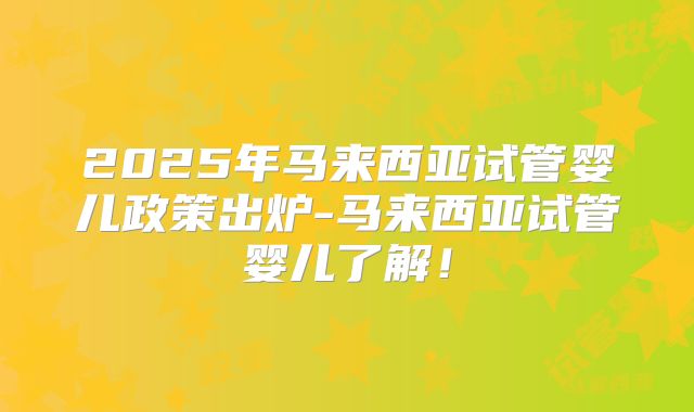 2025年马来西亚试管婴儿政策出炉-马来西亚试管婴儿了解！