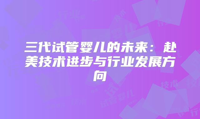 三代试管婴儿的未来:赴美技术进步与行业发展方向
