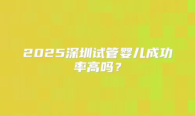 2025深圳试管婴儿成功率高吗？