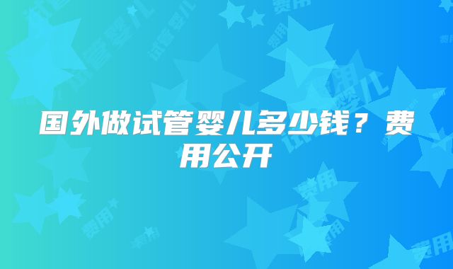 国外做试管婴儿多少钱？费用公开