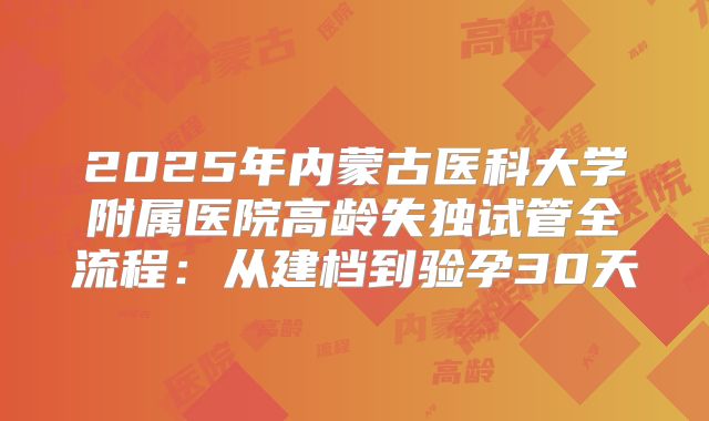 2025年内蒙古医科大学附属医院高龄失独试管全流程：从建档到验孕30天