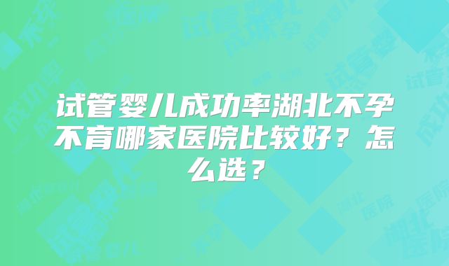 试管婴儿成功率湖北不孕不育哪家医院比较好?怎么选?