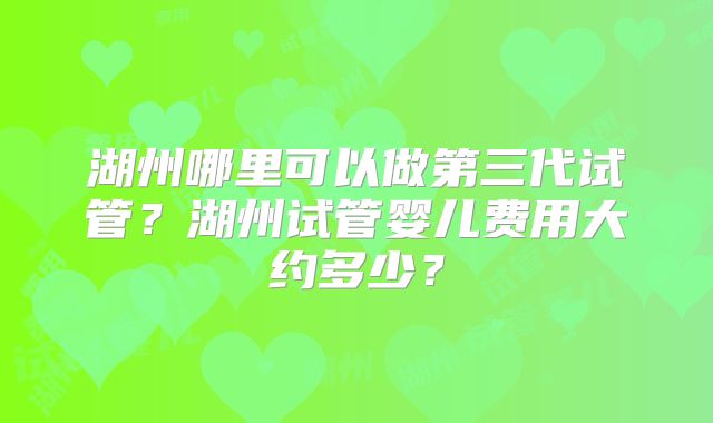 湖州哪里可以做第三代试管？湖州试管婴儿费用大约多少？