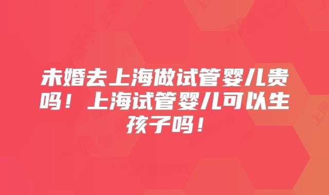 未婚去上海做试管婴儿贵吗！上海试管婴儿可以生孩子吗！