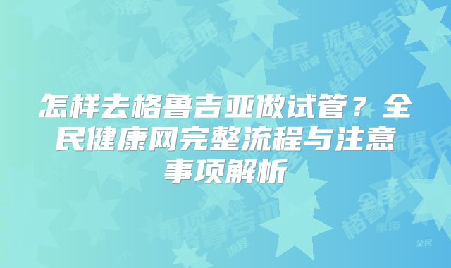 怎样去格鲁吉亚做试管？全民健康网完整流程与注意事项解析