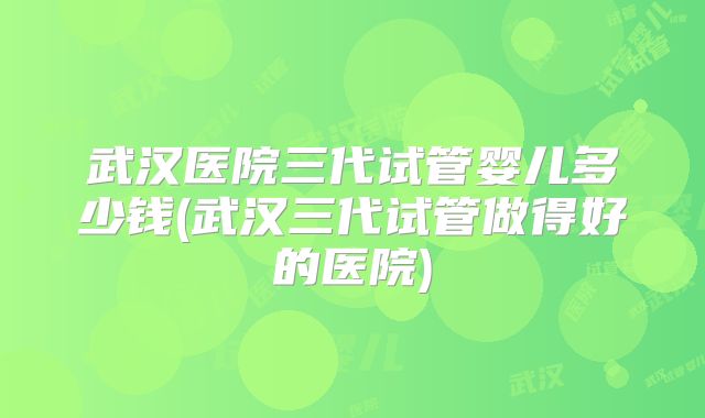 武汉医院三代试管婴儿多少钱(武汉三代试管做得好的医院)