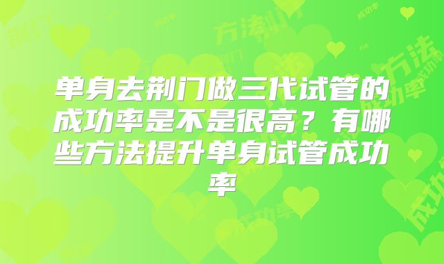 单身去荆门做三代试管的成功率是不是很高？有哪些方法提升单身试管成功率