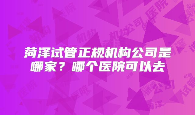 菏泽试管正规机构公司是哪家？哪个医院可以去