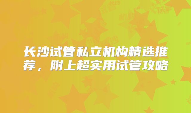 长沙试管私立机构精选推荐，附上超实用试管攻略