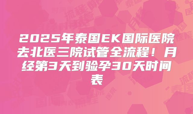 2025年泰国EK国际医院去北医三院试管全流程！月经第3天到验孕30天时间表