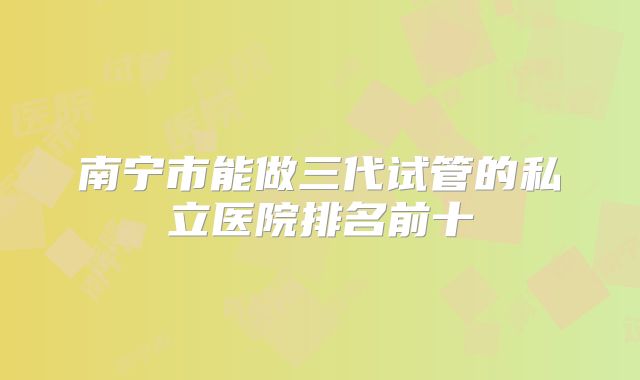 南宁市能做三代试管的私立医院排名前十