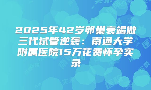 2025年42岁卵巢衰竭做三代试管逆袭：南通大学附属医院15万花费怀孕实录