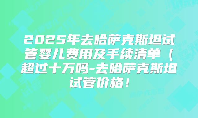 2025年去哈萨克斯坦试管婴儿费用及手续清单（超过十万吗-去哈萨克斯坦试管价格！