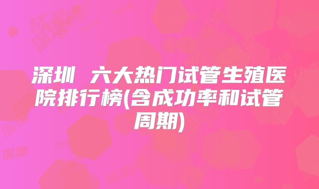 深圳 六大热门试管生殖医院排行榜(含成功率和试管周期)