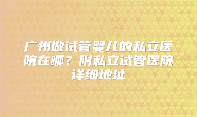 广州做试管婴儿的私立医院在哪？附私立试管医院详细地址
