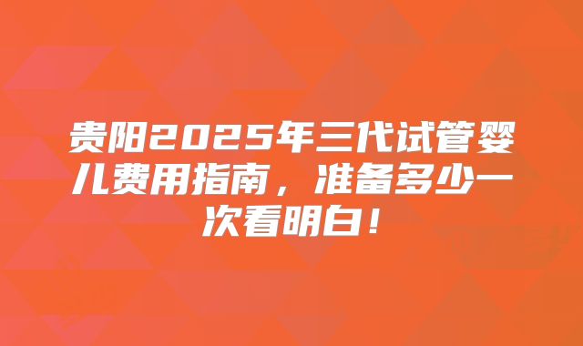 贵阳2025年三代试管婴儿费用指南,准备多少一次看明白!