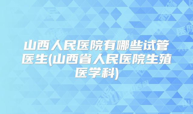 山西人民医院有哪些试管医生(山西省人民医院生殖医学科)