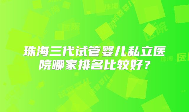 珠海三代试管婴儿私立医院哪家排名比较好？