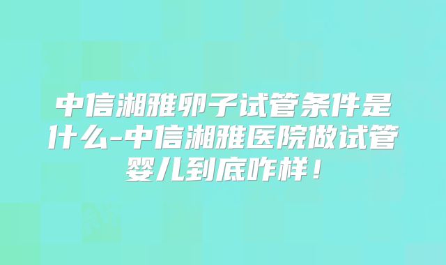 中信湘雅卵子试管条件是什么-中信湘雅医院做试管婴儿到底咋样!