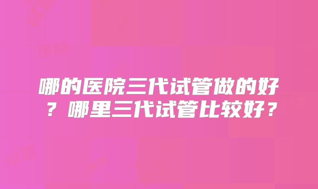 哪的医院三代试管做的好？哪里三代试管比较好？