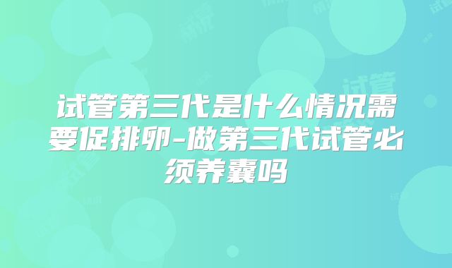 试管第三代是什么情况需要促排卵-做第三代试管必须养囊吗