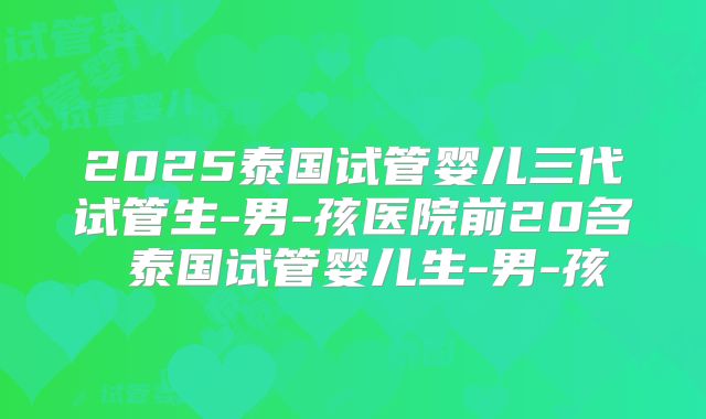 2025泰国试管婴儿三代试管生-男-孩医院前20名 泰国试管婴儿生-男-孩